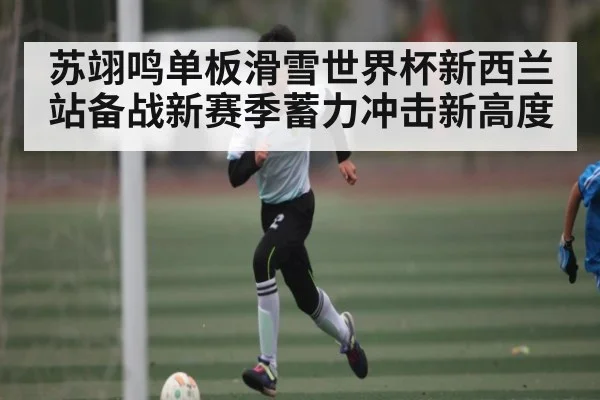 苏翊鸣单板滑雪世界杯新西兰站备战新赛季蓄力冲击新高度